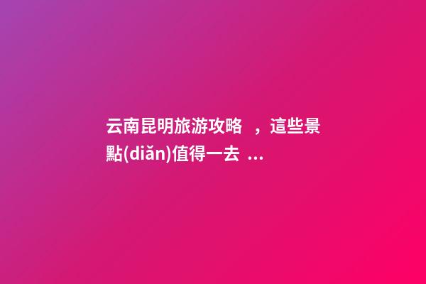 云南昆明旅游攻略，這些景點(diǎn)值得一去，不容錯(cuò)過的精彩